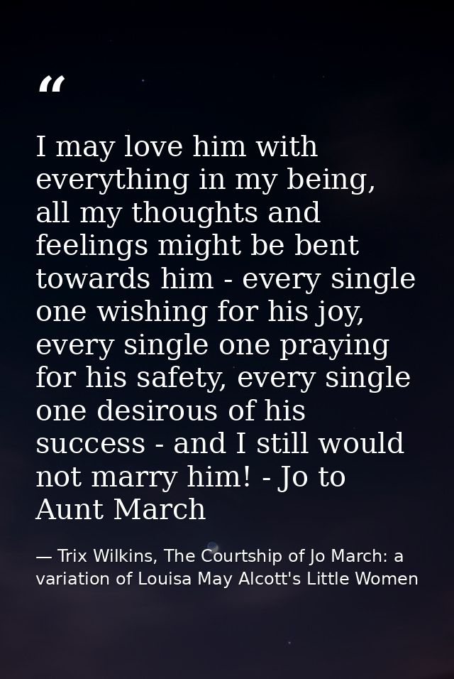 I may love him with everything in my being, all my thoughts and feelings might be bent towards him - every single one wi — Trix Wilkins, The Courtship of Jo March: a variation of Louisa May Alcott's Little Women