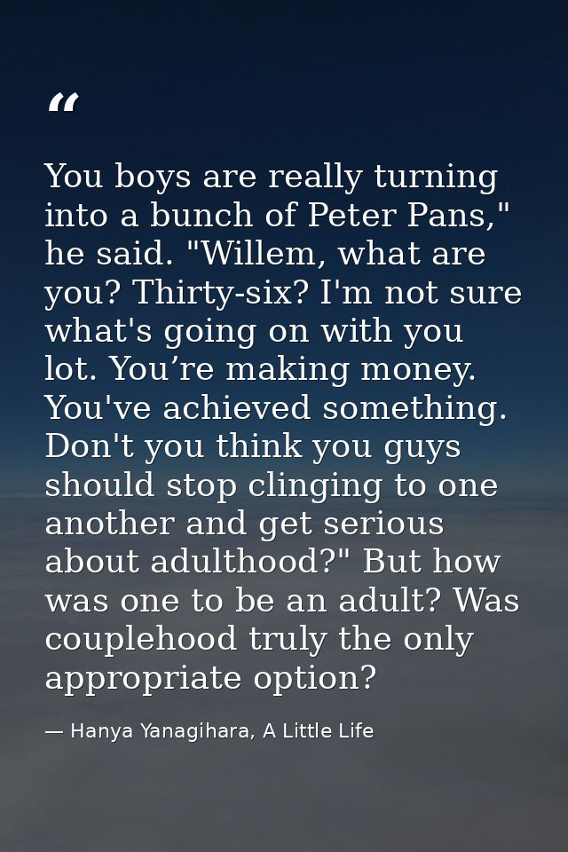 You boys are really turning into a bunch of Peter Pans," he said. "Willem, what are you? Thirty-six? I'm not sure what's — Hanya Yanagihara, A Little Life
