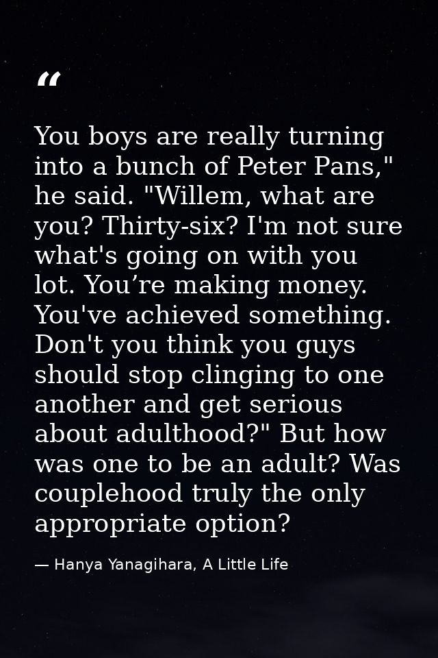 You boys are really turning into a bunch of Peter Pans," he said. "Willem, what are you? Thirty-six? I'm not sure what's — Hanya Yanagihara, A Little Life