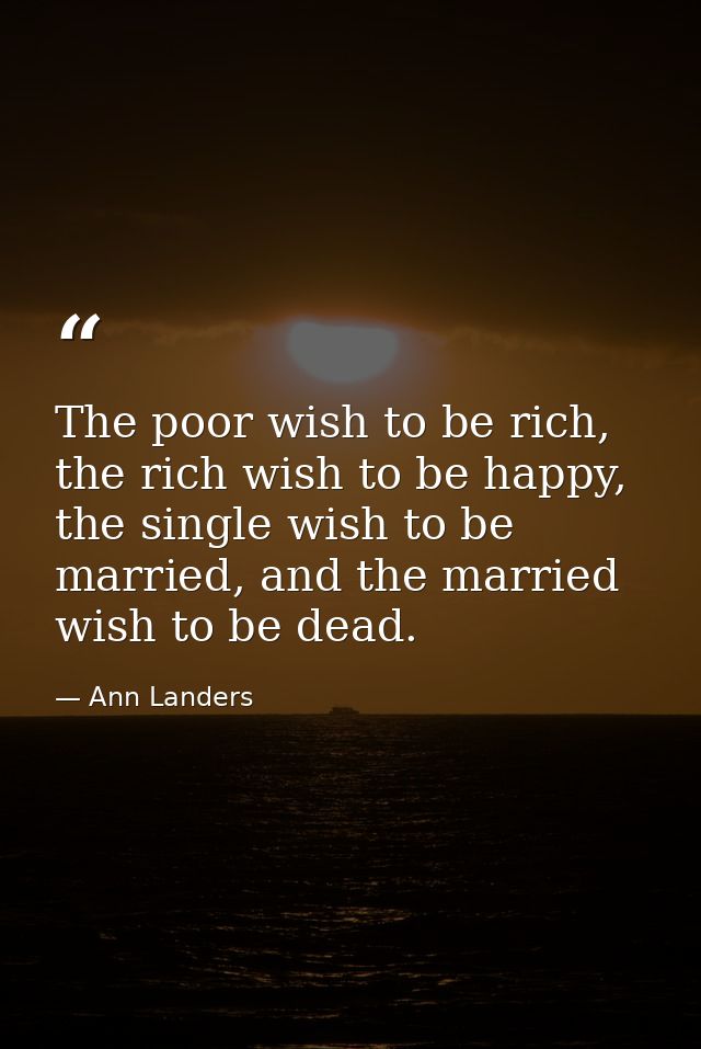 The poor wish to be rich, the rich wish to be happy, the single wish to be married, and the married wish to be dead. — Ann Landers