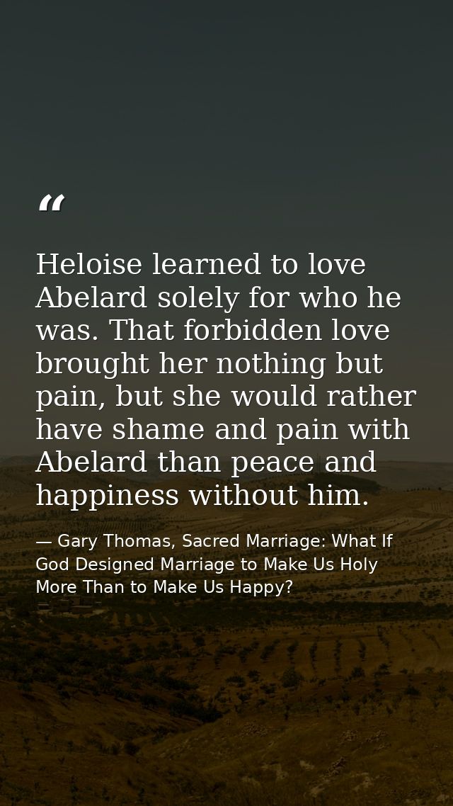 Heloise learned to love Abelard solely for who he was. That forbidden love brought her nothing but pain, but she would r — Gary Thomas, Sacred Marriage: What If God Designed Marriage to Make Us Holy More Than to Make Us Happy?
