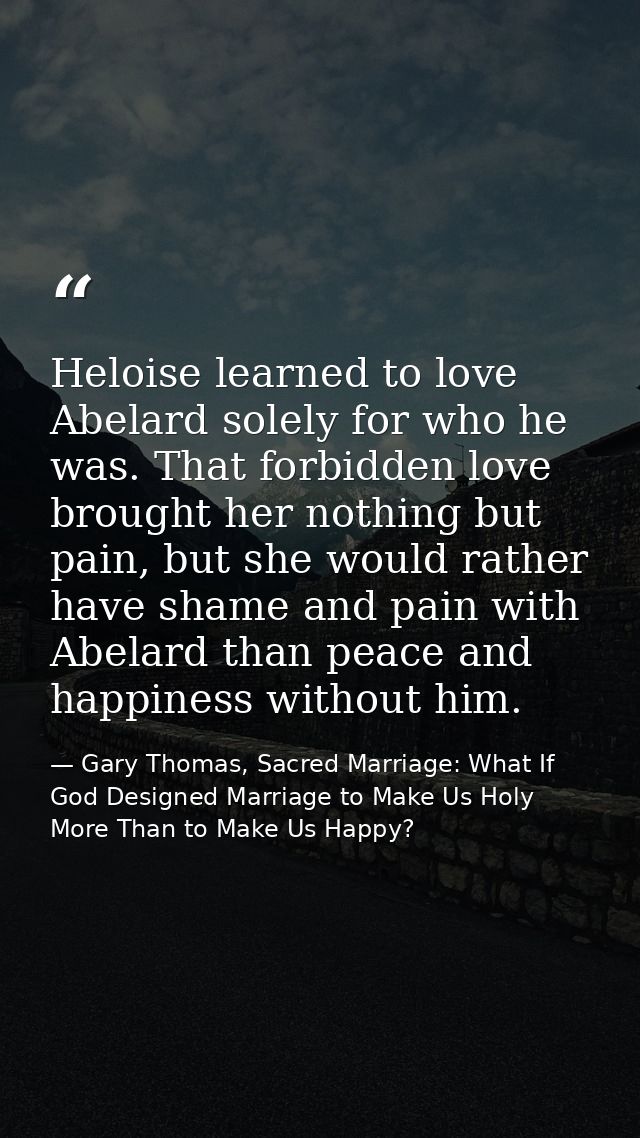 Heloise learned to love Abelard solely for who he was. That forbidden love brought her nothing but pain, but she would r — Gary Thomas, Sacred Marriage: What If God Designed Marriage to Make Us Holy More Than to Make Us Happy?