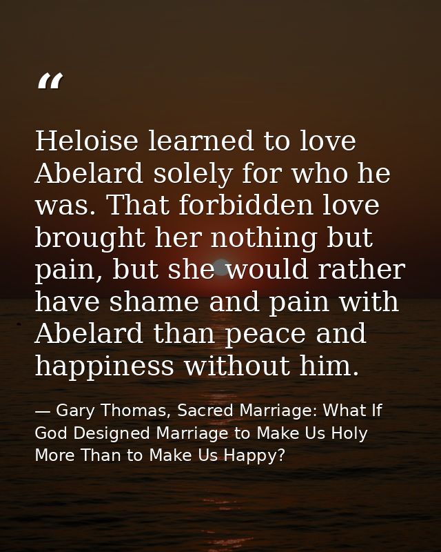 Heloise learned to love Abelard solely for who he was. That forbidden love brought her nothing but pain, but she would r — Gary Thomas, Sacred Marriage: What If God Designed Marriage to Make Us Holy More Than to Make Us Happy?