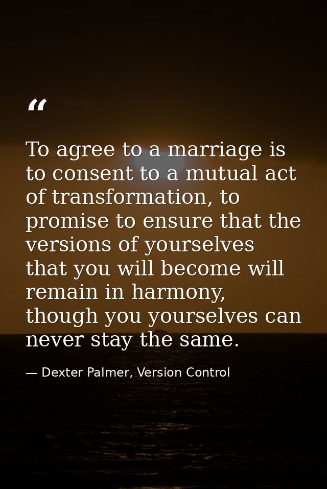 To agree to a marriage is to consent to a mutual act of transformation, to promise to ensure that the versions of yourse — Dexter Palmer, Version Control