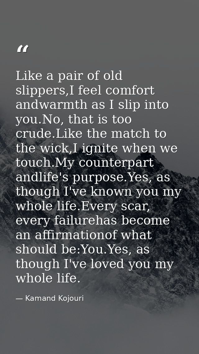 Like a pair of old slippers,I feel comfort andwarmth as I slip into you.No, that is too crude.Like the match to the wick — Kamand Kojouri
