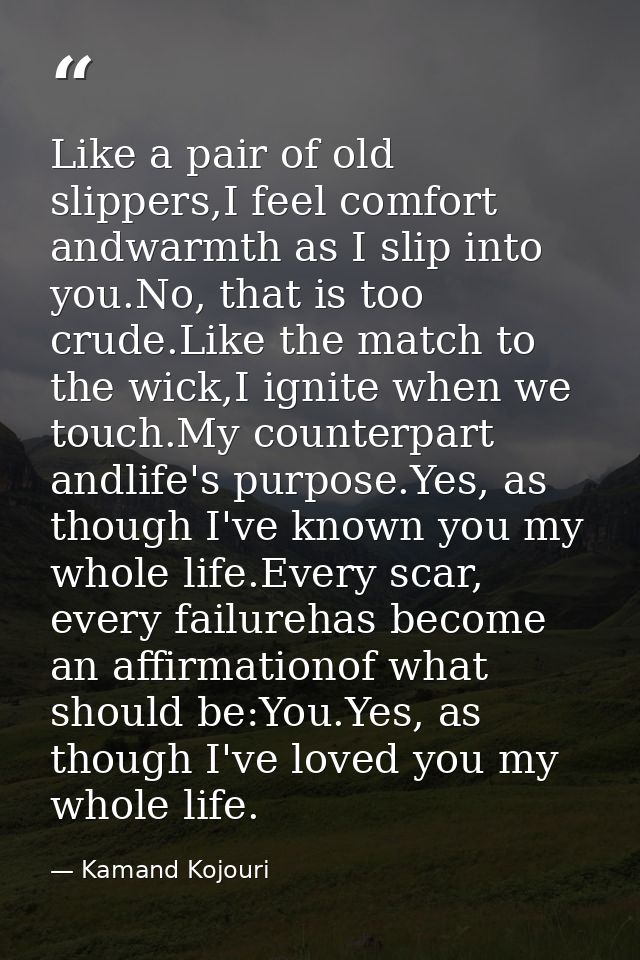 Like a pair of old slippers,I feel comfort andwarmth as I slip into you.No, that is too crude.Like the match to the wick — Kamand Kojouri