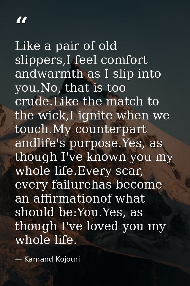 Like a pair of old slippers,I feel comfort andwarmth as I slip into you.No, that is too crude.Like the match to the wick — Kamand Kojouri