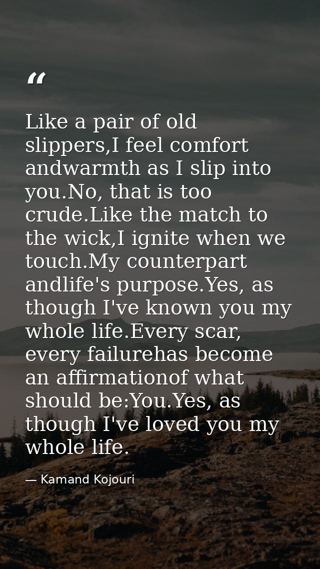 Like a pair of old slippers,I feel comfort andwarmth as I slip into you.No, that is too crude.Like the match to the wick — Kamand Kojouri