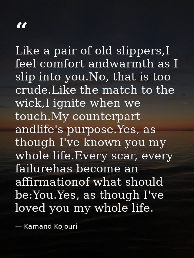 Like a pair of old slippers,I feel comfort andwarmth as I slip into you.No, that is too crude.Like the match to the wick — Kamand Kojouri