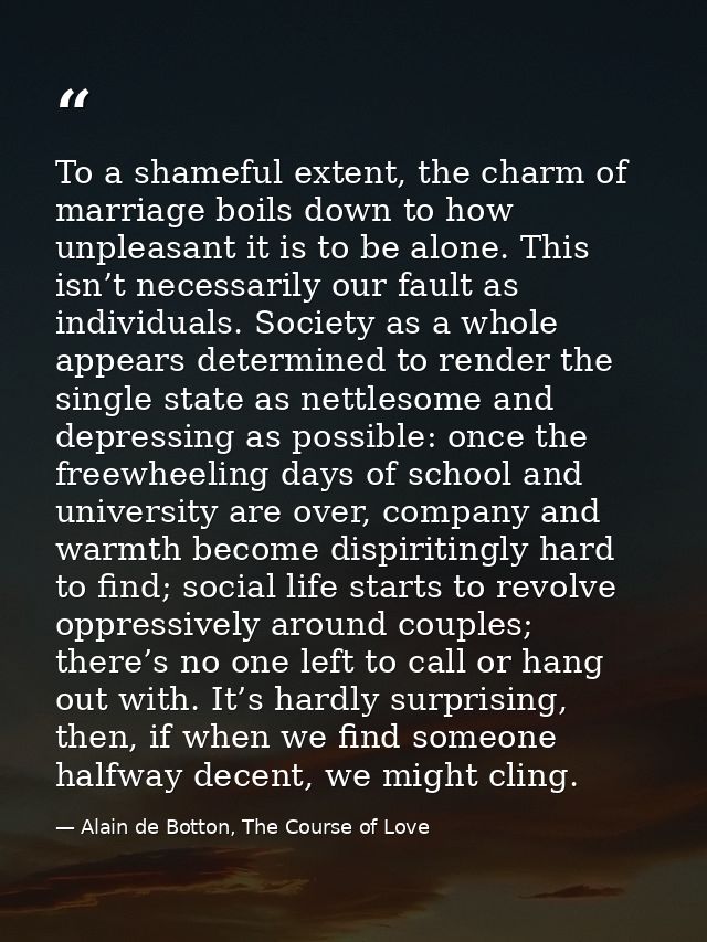 To a shameful extent, the charm of marriage boils down to how unpleasant it is to be alone. This isn’t necessarily our f — Alain de Botton, The Course of Love