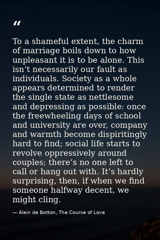 To a shameful extent, the charm of marriage boils down to how unpleasant it is to be alone. This isn’t necessarily our f — Alain de Botton, The Course of Love