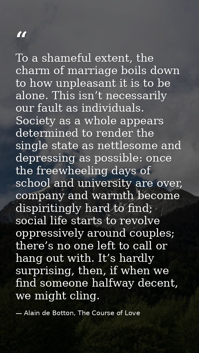 To a shameful extent, the charm of marriage boils down to how unpleasant it is to be alone. This isn’t necessarily our f — Alain de Botton, The Course of Love