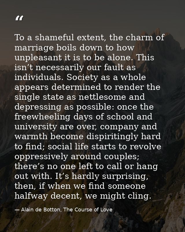 To a shameful extent, the charm of marriage boils down to how unpleasant it is to be alone. This isn’t necessarily our f — Alain de Botton, The Course of Love