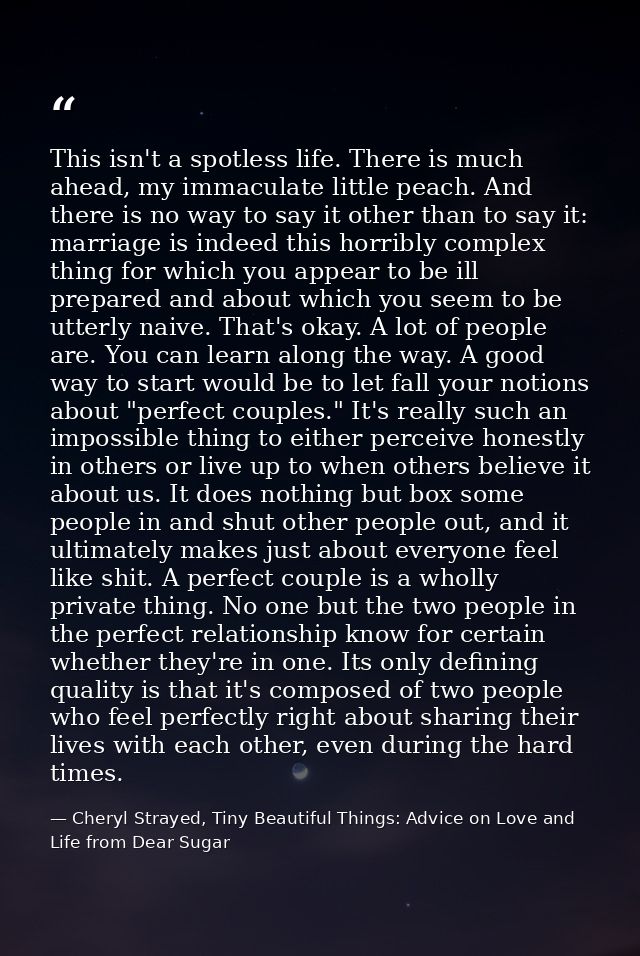 This isn't a spotless life. There is much ahead, my immaculate little peach. And there is no way to say it other than to — Cheryl Strayed, Tiny Beautiful Things: Advice on Love and Life from Dear Sugar