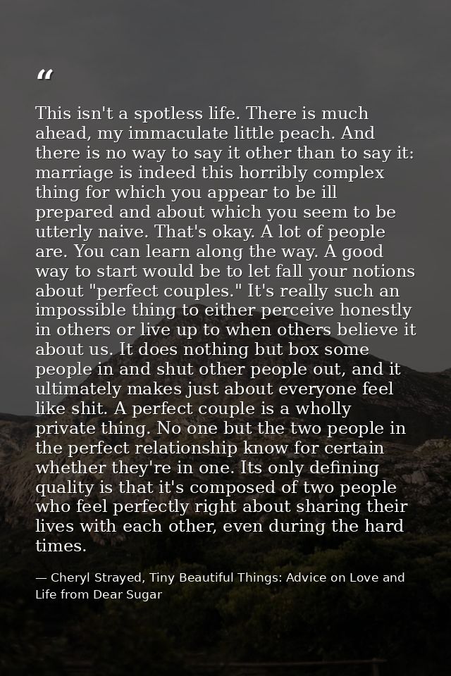 This isn't a spotless life. There is much ahead, my immaculate little peach. And there is no way to say it other than to — Cheryl Strayed, Tiny Beautiful Things: Advice on Love and Life from Dear Sugar