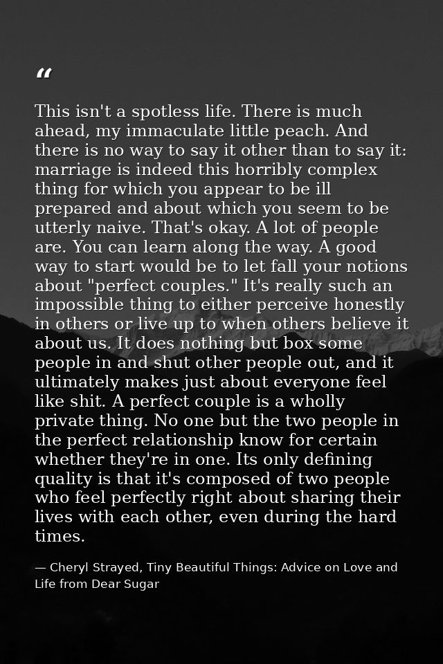This isn't a spotless life. There is much ahead, my immaculate little peach. And there is no way to say it other than to — Cheryl Strayed, Tiny Beautiful Things: Advice on Love and Life from Dear Sugar