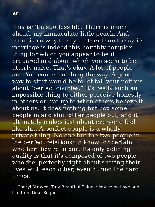 This isn't a spotless life. There is much ahead, my immaculate little peach. And there is no way to say it other than to — Cheryl Strayed, Tiny Beautiful Things: Advice on Love and Life from Dear Sugar