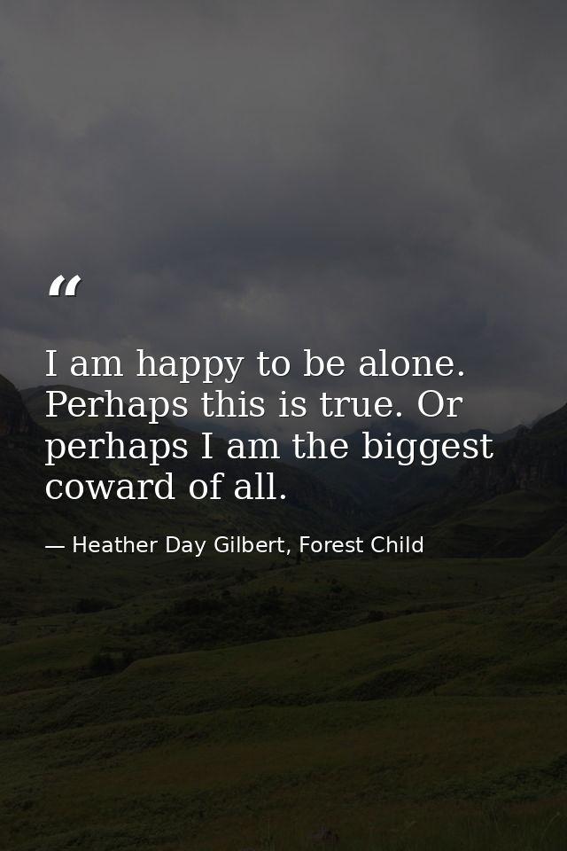 I am happy to be alone. Perhaps this is true. Or perhaps I am the biggest coward of all. — Heather Day Gilbert, Forest Child