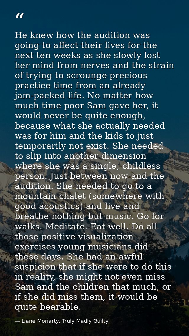 He knew how the audition was going to affect their lives for the next ten weeks as she slowly lost her mind from nerves  — Liane Moriarty, Truly Madly Guilty