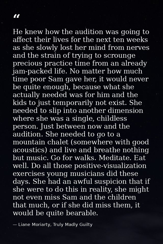 He knew how the audition was going to affect their lives for the next ten weeks as she slowly lost her mind from nerves  — Liane Moriarty, Truly Madly Guilty