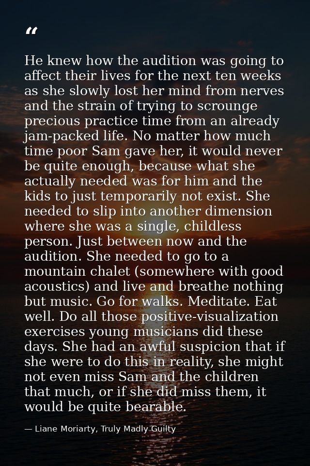 He knew how the audition was going to affect their lives for the next ten weeks as she slowly lost her mind from nerves  — Liane Moriarty, Truly Madly Guilty