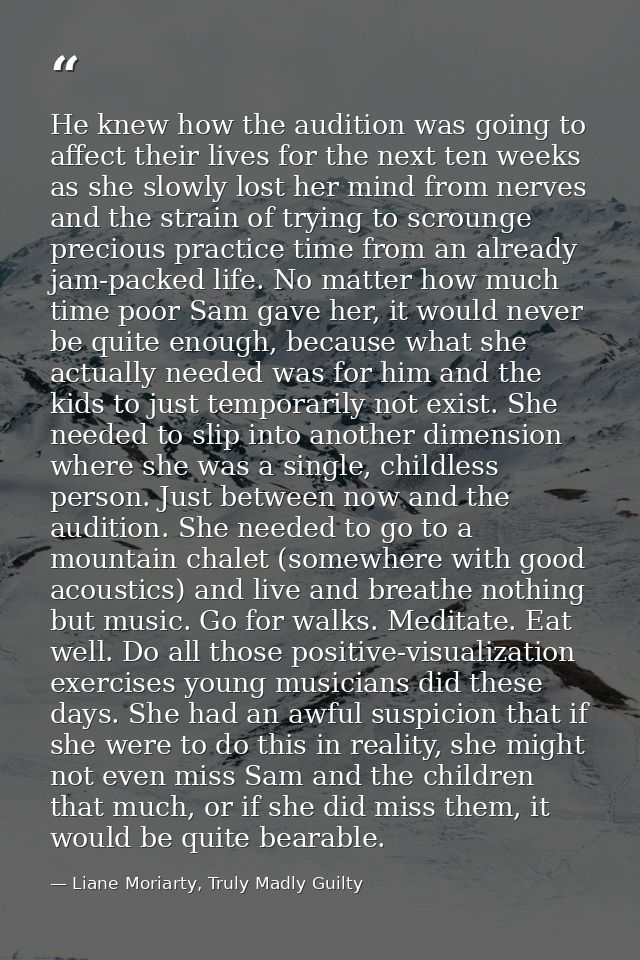 He knew how the audition was going to affect their lives for the next ten weeks as she slowly lost her mind from nerves  — Liane Moriarty, Truly Madly Guilty