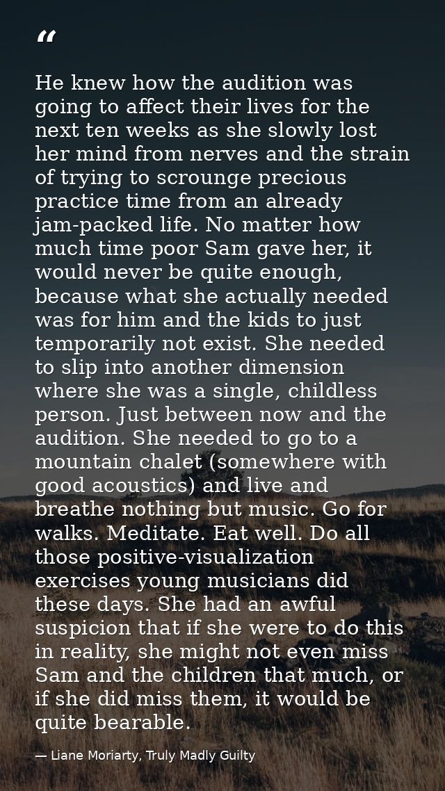 He knew how the audition was going to affect their lives for the next ten weeks as she slowly lost her mind from nerves  — Liane Moriarty, Truly Madly Guilty