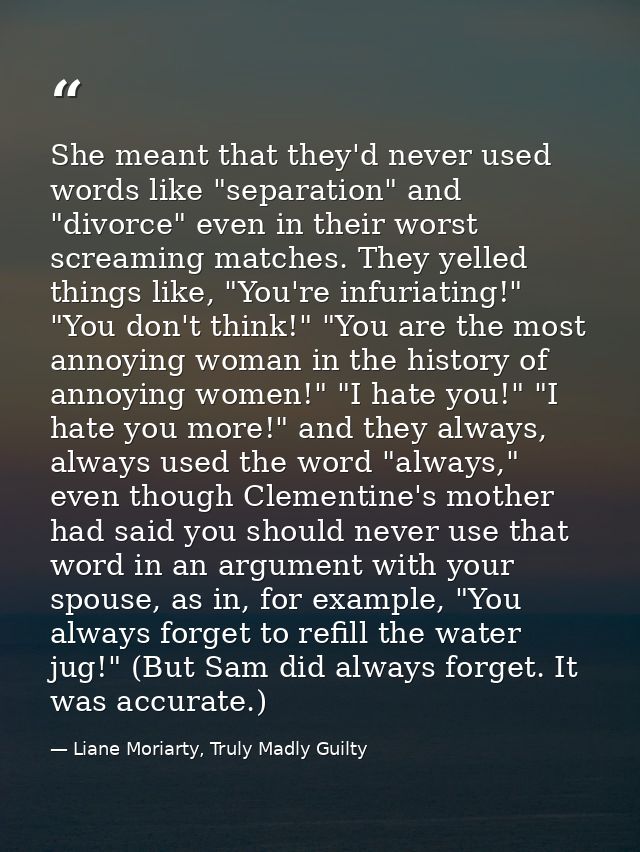 She meant that they'd never used words like "separation" and "divorce" even in their worst screaming matches. They yelle — Liane Moriarty, Truly Madly Guilty