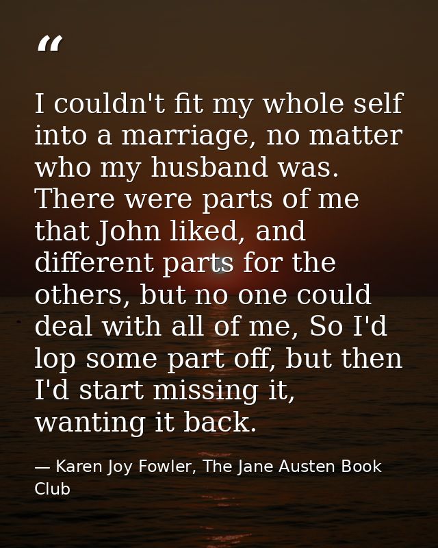 I couldn't fit my whole self into a marriage, no matter who my husband was. There were parts of me that John liked, and  — Karen Joy Fowler, The Jane Austen Book Club