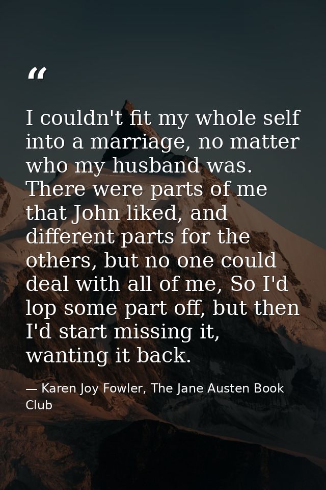 I couldn't fit my whole self into a marriage, no matter who my husband was. There were parts of me that John liked, and  — Karen Joy Fowler, The Jane Austen Book Club
