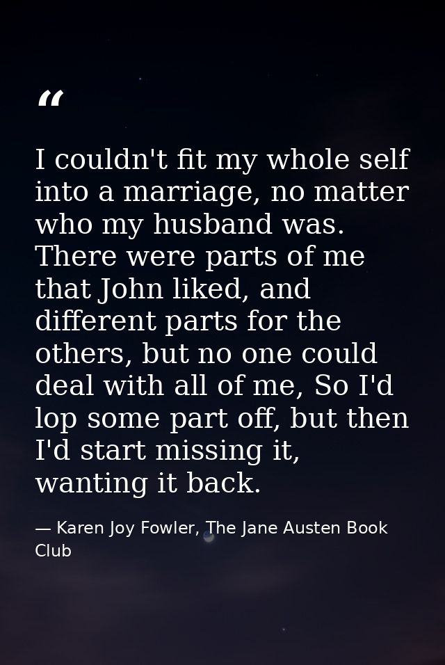 I couldn't fit my whole self into a marriage, no matter who my husband was. There were parts of me that John liked, and  — Karen Joy Fowler, The Jane Austen Book Club