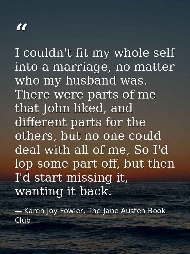 I couldn't fit my whole self into a marriage, no matter who my husband was. There were parts of me that John liked, and  — Karen Joy Fowler, The Jane Austen Book Club
