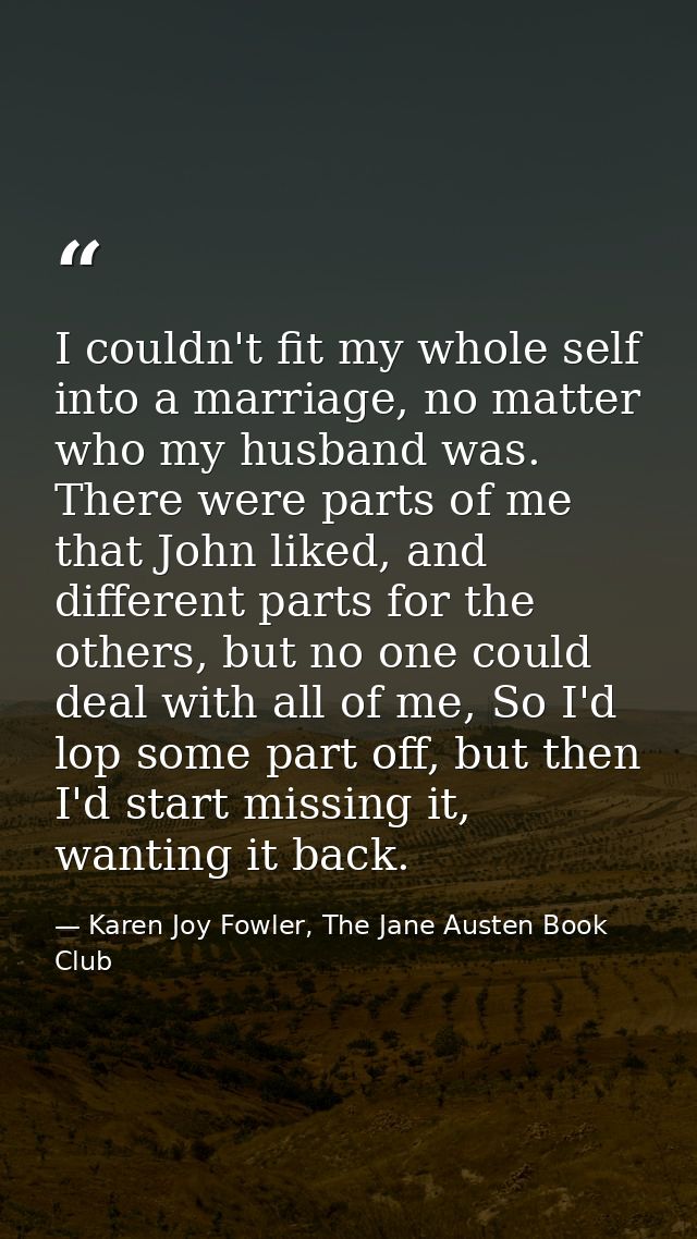 I couldn't fit my whole self into a marriage, no matter who my husband was. There were parts of me that John liked, and  — Karen Joy Fowler, The Jane Austen Book Club