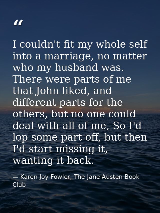 I couldn't fit my whole self into a marriage, no matter who my husband was. There were parts of me that John liked, and  — Karen Joy Fowler, The Jane Austen Book Club