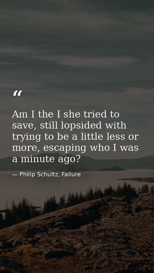 Am I the I she tried to save, still lopsided with trying to be a little less or more, escaping who I was a minute ago? — Philip Schultz, Failure