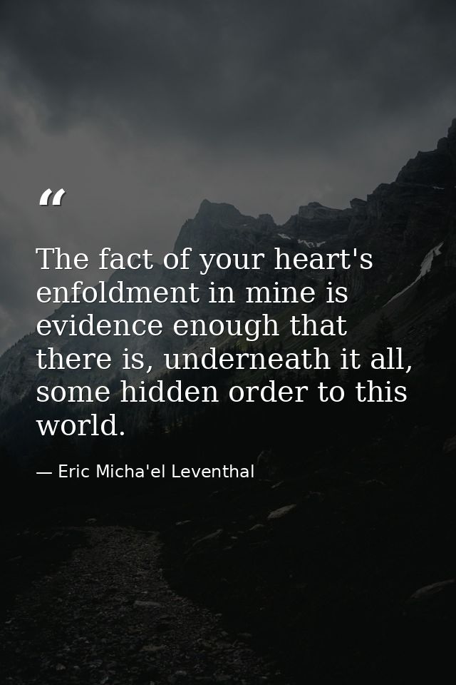 The fact of your heart's enfoldment in mine is evidence enough that there is, underneath it all, some hidden order to th — Eric Micha'el Leventhal