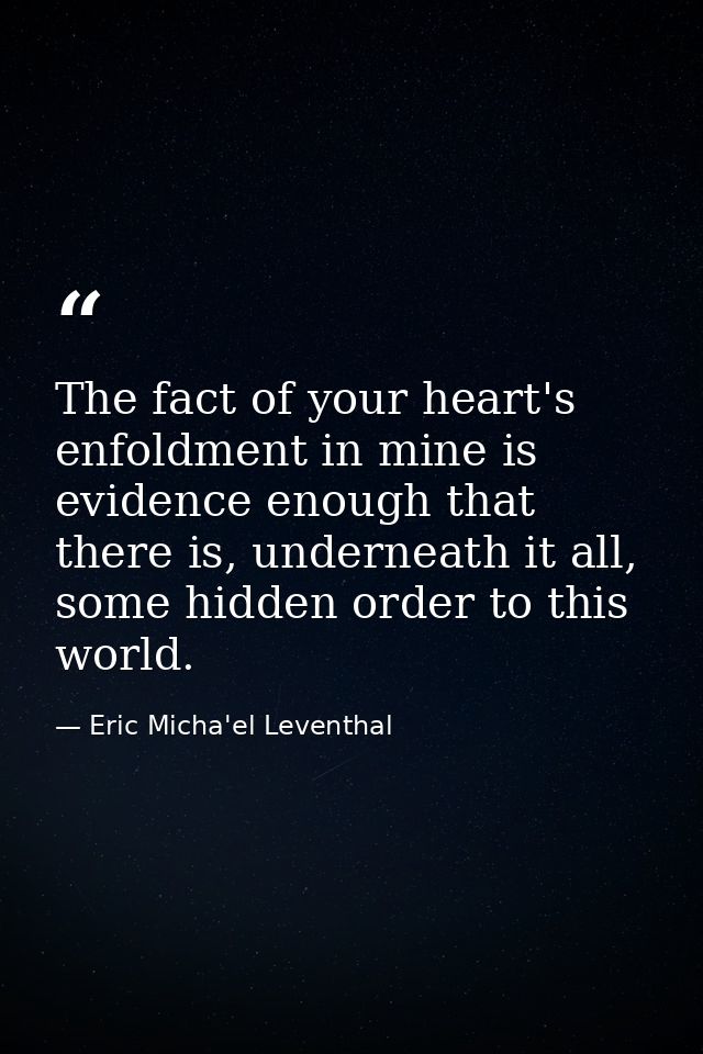 The fact of your heart's enfoldment in mine is evidence enough that there is, underneath it all, some hidden order to th — Eric Micha'el Leventhal