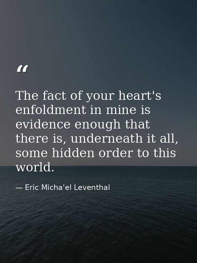 The fact of your heart's enfoldment in mine is evidence enough that there is, underneath it all, some hidden order to th — Eric Micha'el Leventhal