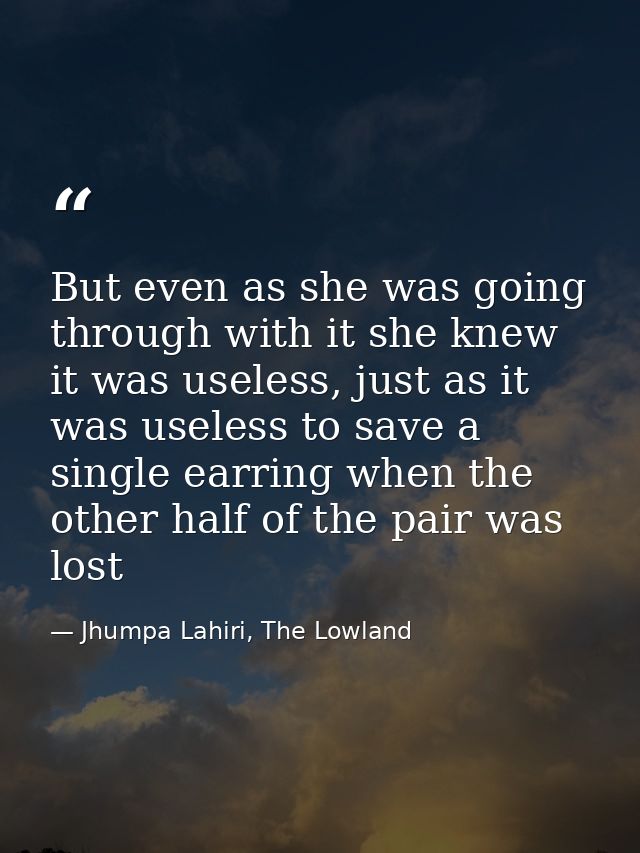 But even as she was going through with it she knew it was useless, just as it was useless to save a single earring when  — Jhumpa Lahiri, The Lowland