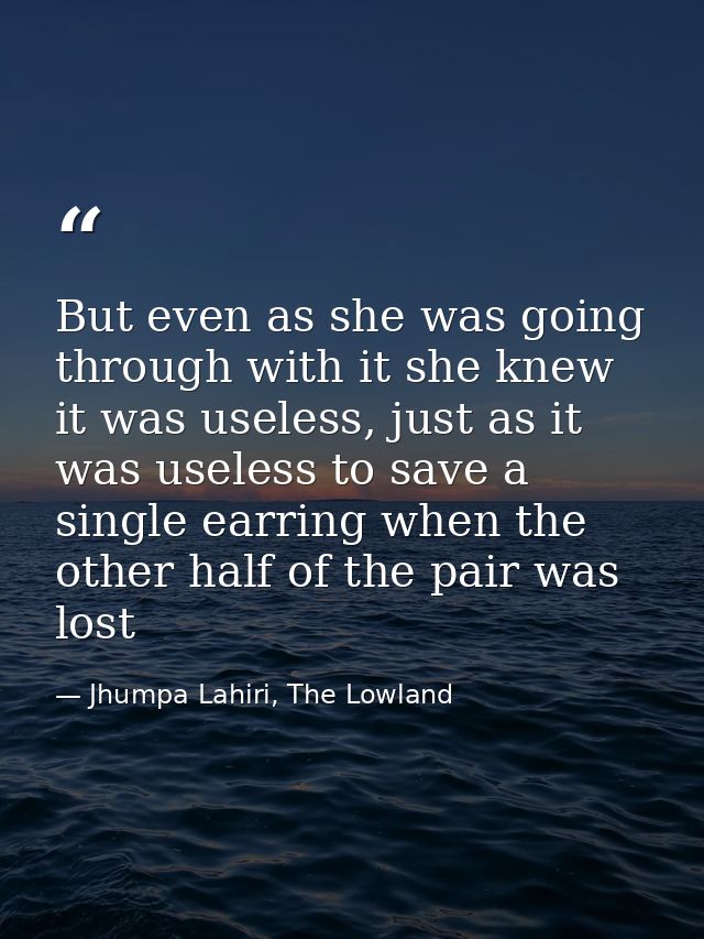 But even as she was going through with it she knew it was useless, just as it was useless to save a single earring when  — Jhumpa Lahiri, The Lowland