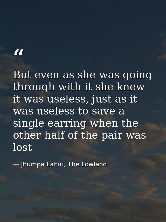 But even as she was going through with it she knew it was useless, just as it was useless to save a single earring when  — Jhumpa Lahiri, The Lowland