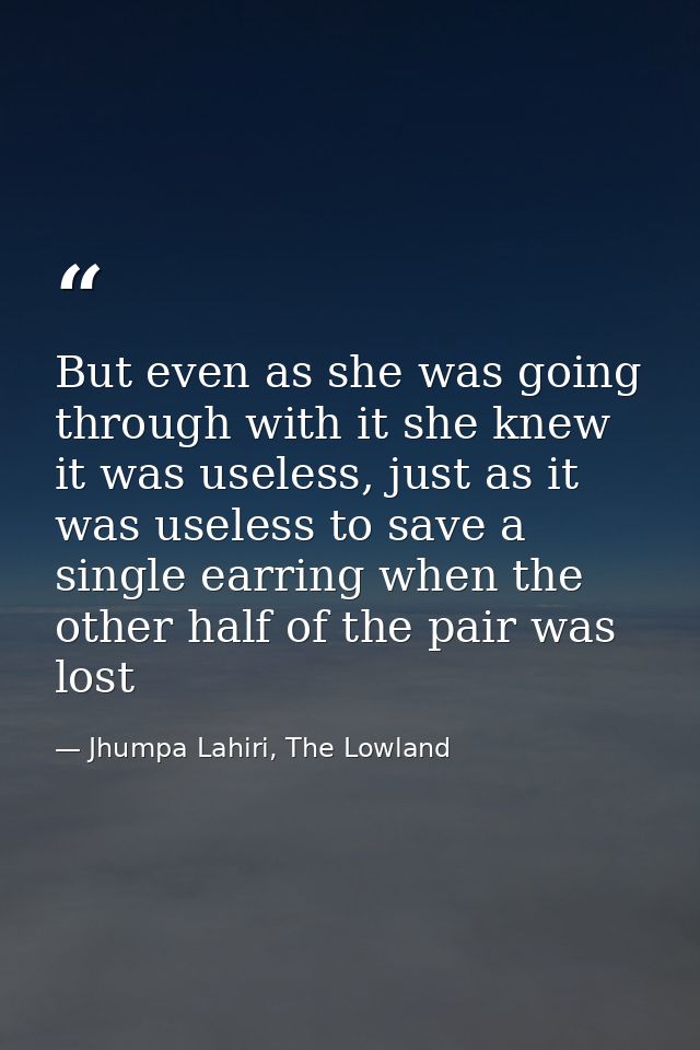 But even as she was going through with it she knew it was useless, just as it was useless to save a single earring when  — Jhumpa Lahiri, The Lowland