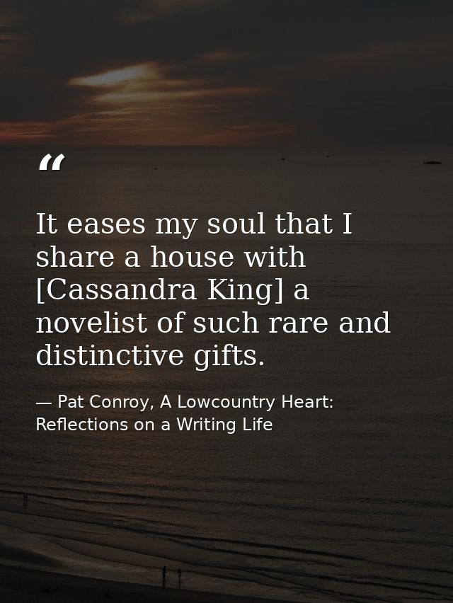 It eases my soul that I share a house with [Cassandra King] a novelist of such rare and distinctive gifts. — Pat Conroy, A Lowcountry Heart: Reflections on a Writing Life