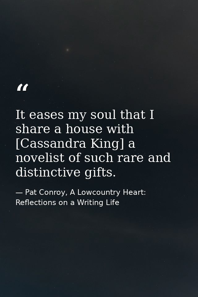 It eases my soul that I share a house with [Cassandra King] a novelist of such rare and distinctive gifts. — Pat Conroy, A Lowcountry Heart: Reflections on a Writing Life