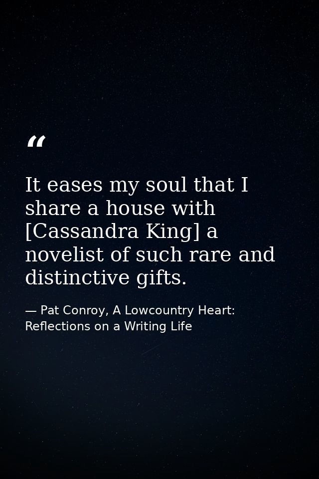 It eases my soul that I share a house with [Cassandra King] a novelist of such rare and distinctive gifts. — Pat Conroy, A Lowcountry Heart: Reflections on a Writing Life