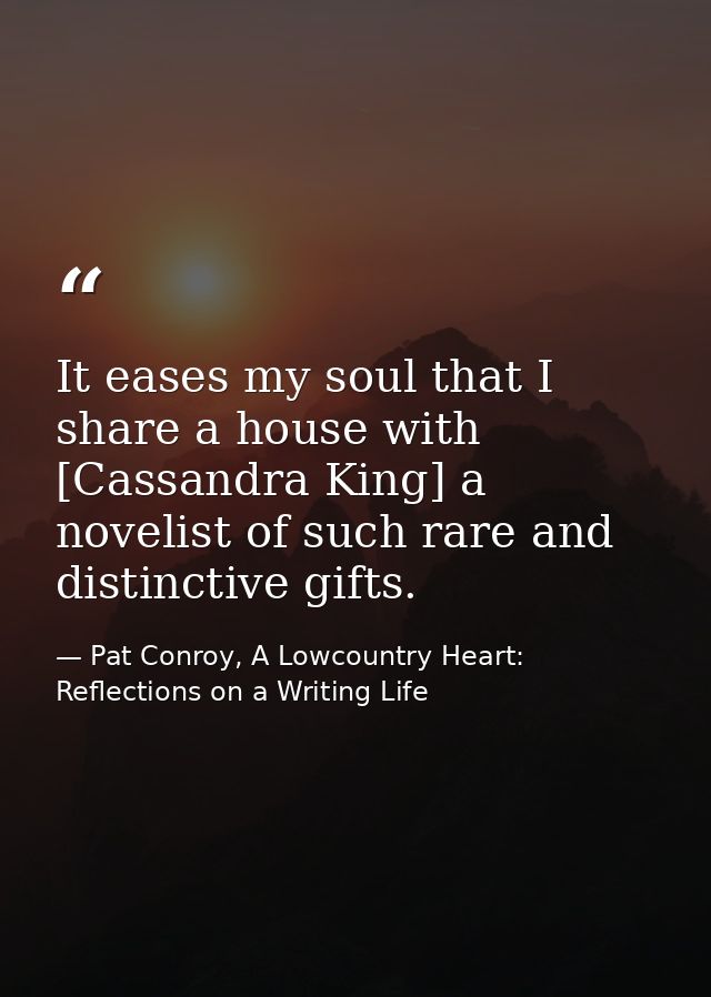 It eases my soul that I share a house with [Cassandra King] a novelist of such rare and distinctive gifts. — Pat Conroy, A Lowcountry Heart: Reflections on a Writing Life