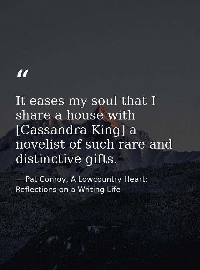 It eases my soul that I share a house with [Cassandra King] a novelist of such rare and distinctive gifts. — Pat Conroy, A Lowcountry Heart: Reflections on a Writing Life