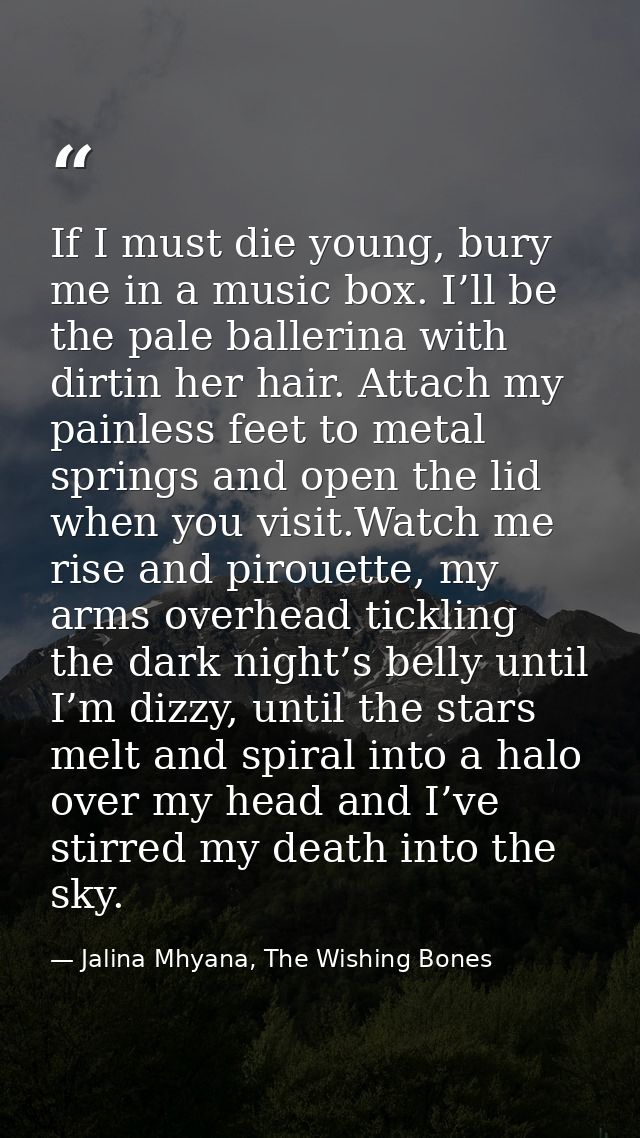 If I must die young, bury me in a music box. I’ll be the pale ballerina with dirtin her hair. Attach my painless feet to — Jalina Mhyana, The Wishing Bones