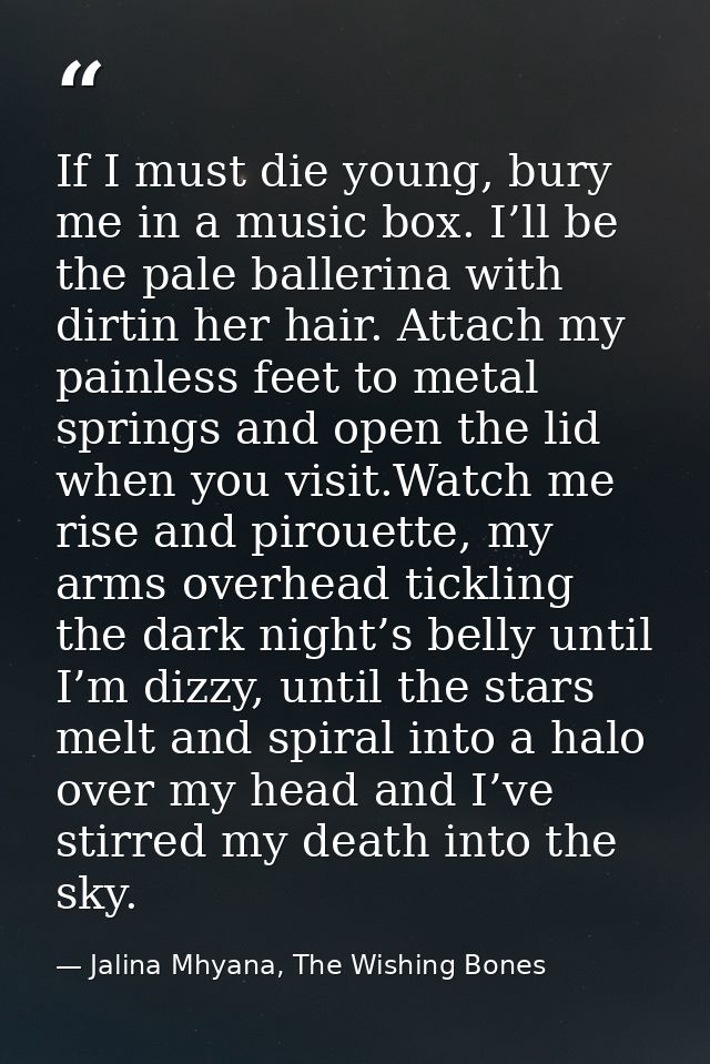 If I must die young, bury me in a music box. I’ll be the pale ballerina with dirtin her hair. Attach my painless feet to — Jalina Mhyana, The Wishing Bones
