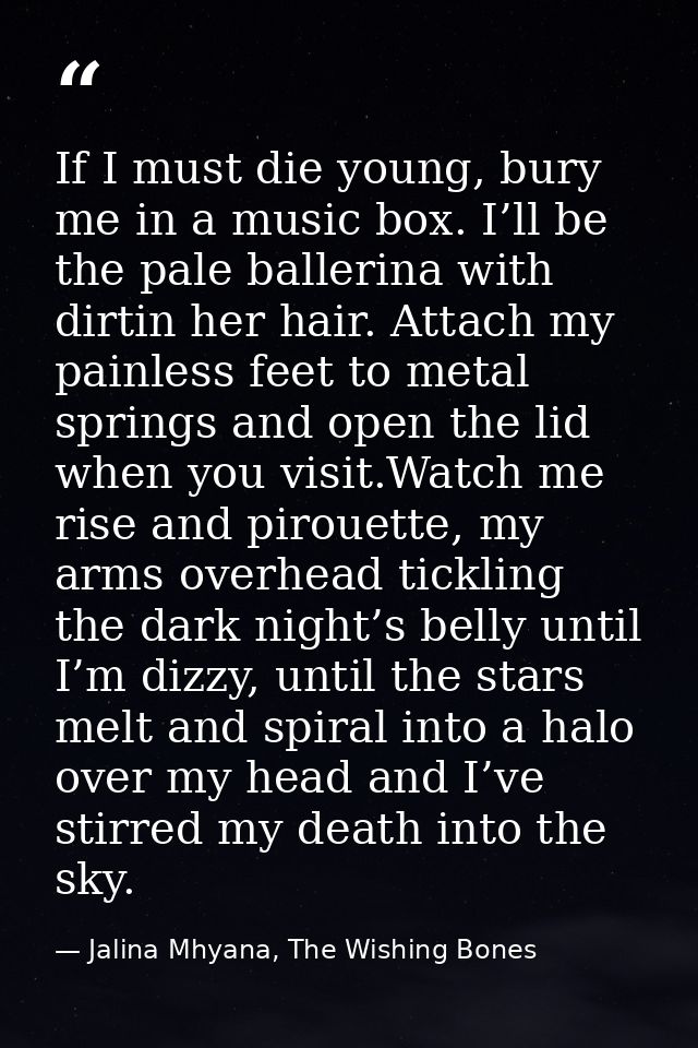 If I must die young, bury me in a music box. I’ll be the pale ballerina with dirtin her hair. Attach my painless feet to — Jalina Mhyana, The Wishing Bones